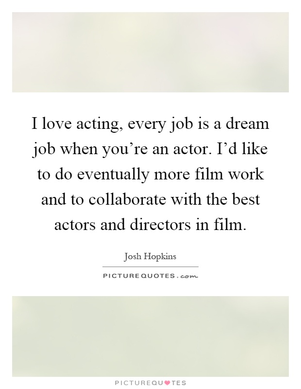 I love acting, every job is a dream job when you're an actor. I'd like to do eventually more film work and to collaborate with the best actors and directors in film Picture Quote #1