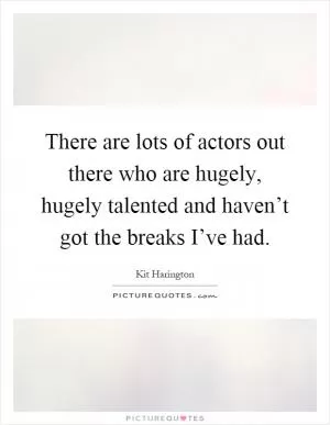 There are lots of actors out there who are hugely, hugely talented and haven’t got the breaks I’ve had Picture Quote #1