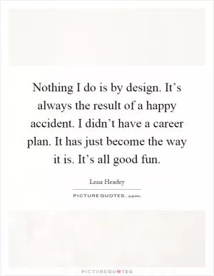 Nothing I do is by design. It’s always the result of a happy accident. I didn’t have a career plan. It has just become the way it is. It’s all good fun Picture Quote #1
