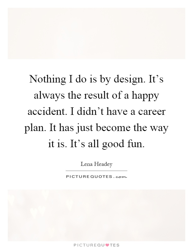 Nothing I do is by design. It's always the result of a happy accident. I didn't have a career plan. It has just become the way it is. It's all good fun Picture Quote #1