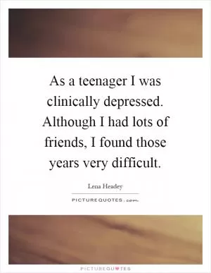 As a teenager I was clinically depressed. Although I had lots of friends, I found those years very difficult Picture Quote #1