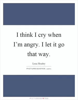 I think I cry when I’m angry. I let it go that way Picture Quote #1