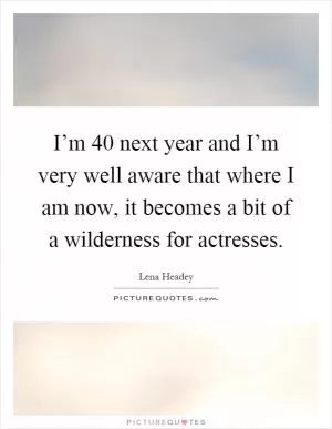 I’m 40 next year and I’m very well aware that where I am now, it becomes a bit of a wilderness for actresses Picture Quote #1