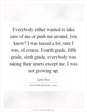 Everybody either wanted to take care of me or push me around, you know? I was teased a lot, sure I was, of course. Fourth grade, fifth grade, sixth grade, everybody was taking their spurts except me. I was not growing up Picture Quote #1