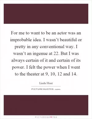 For me to want to be an actor was an improbable idea. I wasn’t beautiful or pretty in any conventional way. I wasn’t an ingenue at 22. But I was always certain of it and certain of its power. I felt the power when I went to the theater at 9, 10, 12 and 14 Picture Quote #1