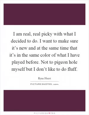 I am real, real picky with what I decided to do. I want to make sure it’s new and at the same time that it’s in the same color of what I have played before. Not to pigeon hole myself but I don’t like to do fluff Picture Quote #1