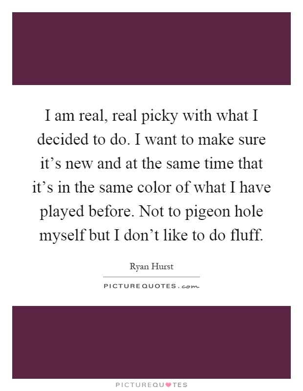 I am real, real picky with what I decided to do. I want to make sure it's new and at the same time that it's in the same color of what I have played before. Not to pigeon hole myself but I don't like to do fluff Picture Quote #1