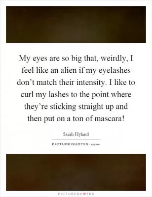 My eyes are so big that, weirdly, I feel like an alien if my eyelashes don’t match their intensity. I like to curl my lashes to the point where they’re sticking straight up and then put on a ton of mascara! Picture Quote #1