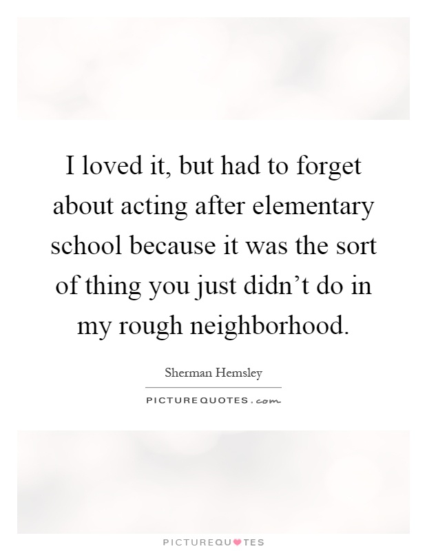 I loved it, but had to forget about acting after elementary school because it was the sort of thing you just didn't do in my rough neighborhood Picture Quote #1