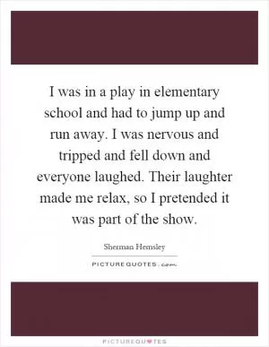 I was in a play in elementary school and had to jump up and run away. I was nervous and tripped and fell down and everyone laughed. Their laughter made me relax, so I pretended it was part of the show Picture Quote #1