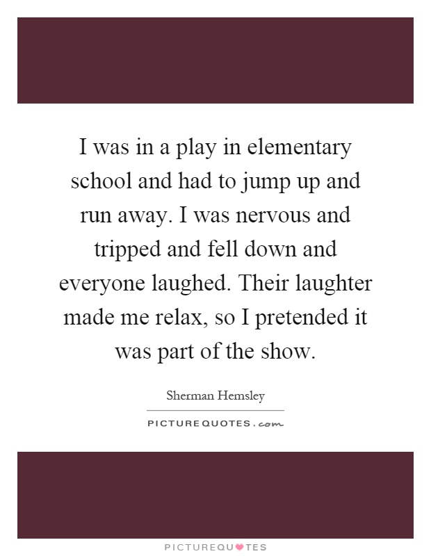 I was in a play in elementary school and had to jump up and run away. I was nervous and tripped and fell down and everyone laughed. Their laughter made me relax, so I pretended it was part of the show Picture Quote #1