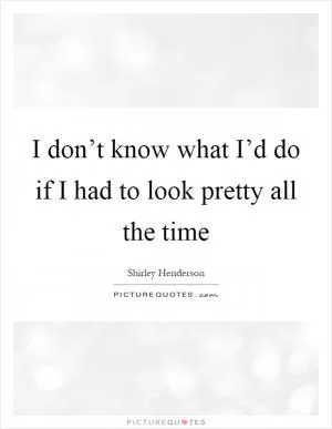 I don’t know what I’d do if I had to look pretty all the time Picture Quote #1