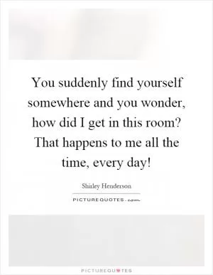 You suddenly find yourself somewhere and you wonder, how did I get in this room? That happens to me all the time, every day! Picture Quote #1