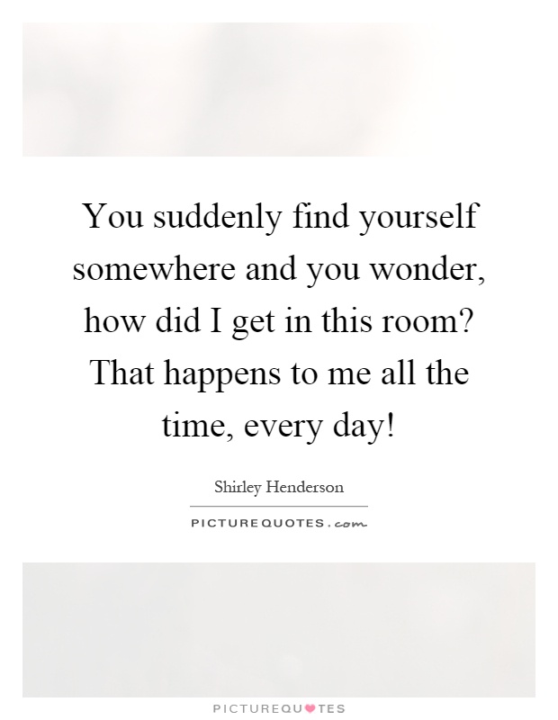 You suddenly find yourself somewhere and you wonder, how did I get in this room? That happens to me all the time, every day! Picture Quote #1