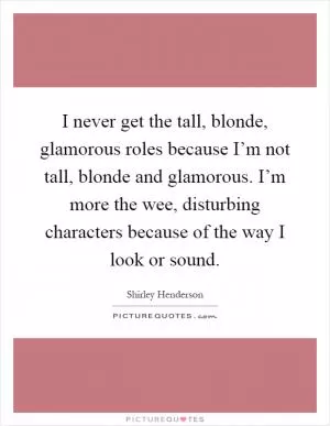 I never get the tall, blonde, glamorous roles because I’m not tall, blonde and glamorous. I’m more the wee, disturbing characters because of the way I look or sound Picture Quote #1