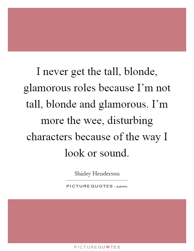 I never get the tall, blonde, glamorous roles because I'm not tall, blonde and glamorous. I'm more the wee, disturbing characters because of the way I look or sound Picture Quote #1