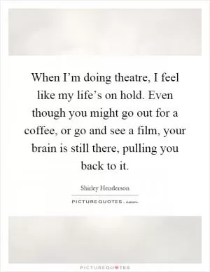 When I’m doing theatre, I feel like my life’s on hold. Even though you might go out for a coffee, or go and see a film, your brain is still there, pulling you back to it Picture Quote #1