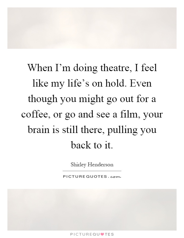 When I'm doing theatre, I feel like my life's on hold. Even though you might go out for a coffee, or go and see a film, your brain is still there, pulling you back to it Picture Quote #1