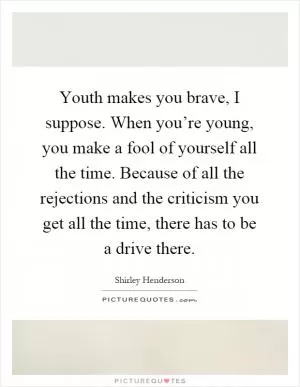 Youth makes you brave, I suppose. When you’re young, you make a fool of yourself all the time. Because of all the rejections and the criticism you get all the time, there has to be a drive there Picture Quote #1