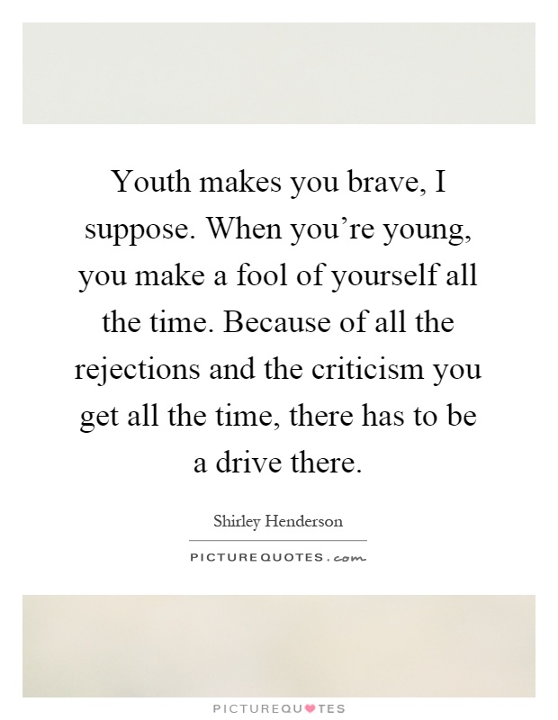 Youth makes you brave, I suppose. When you're young, you make a fool of yourself all the time. Because of all the rejections and the criticism you get all the time, there has to be a drive there Picture Quote #1