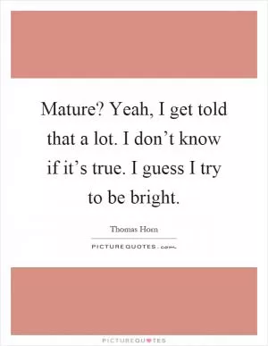 Mature? Yeah, I get told that a lot. I don’t know if it’s true. I guess I try to be bright Picture Quote #1