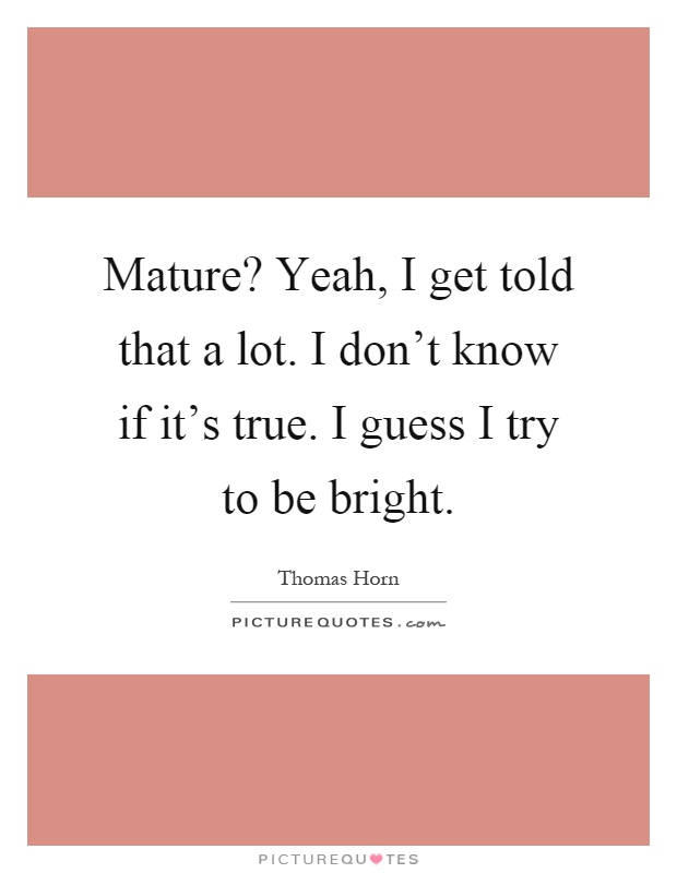 Mature? Yeah, I get told that a lot. I don't know if it's true. I guess I try to be bright Picture Quote #1