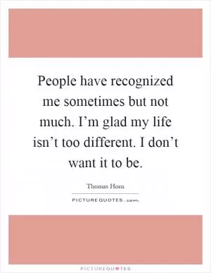 People have recognized me sometimes but not much. I’m glad my life isn’t too different. I don’t want it to be Picture Quote #1