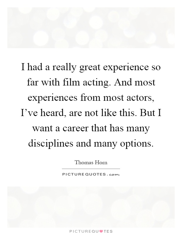 I had a really great experience so far with film acting. And most experiences from most actors, I've heard, are not like this. But I want a career that has many disciplines and many options Picture Quote #1