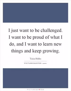 I just want to be challenged. I want to be proud of what I do, and I want to learn new things and keep growing Picture Quote #1