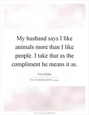 My husband says I like animals more than I like people. I take that as the compliment he means it as Picture Quote #1