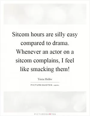 Sitcom hours are silly easy compared to drama. Whenever an actor on a sitcom complains, I feel like smacking them! Picture Quote #1