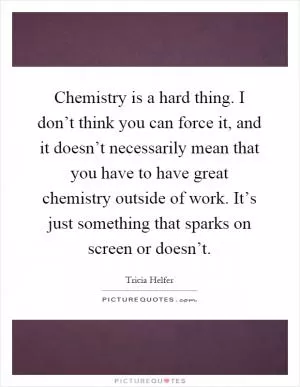 Chemistry is a hard thing. I don’t think you can force it, and it doesn’t necessarily mean that you have to have great chemistry outside of work. It’s just something that sparks on screen or doesn’t Picture Quote #1