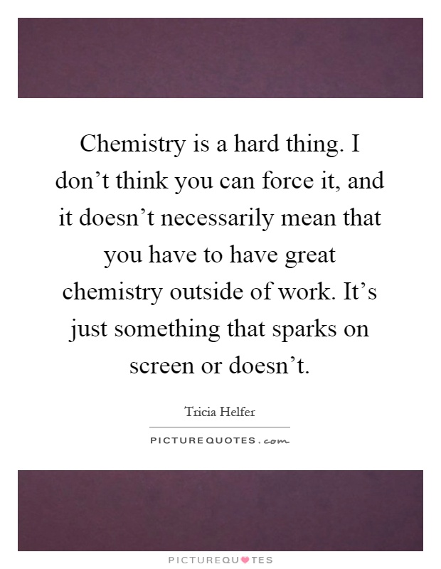 Chemistry is a hard thing. I don't think you can force it, and it doesn't necessarily mean that you have to have great chemistry outside of work. It's just something that sparks on screen or doesn't Picture Quote #1