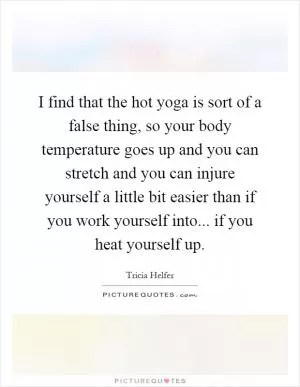 I find that the hot yoga is sort of a false thing, so your body temperature goes up and you can stretch and you can injure yourself a little bit easier than if you work yourself into... if you heat yourself up Picture Quote #1
