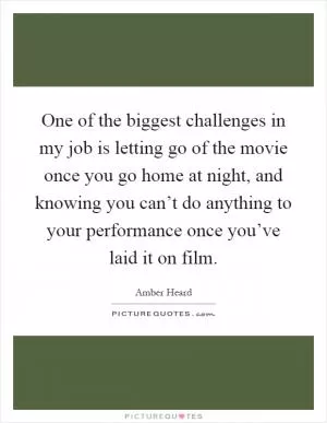 One of the biggest challenges in my job is letting go of the movie once you go home at night, and knowing you can’t do anything to your performance once you’ve laid it on film Picture Quote #1