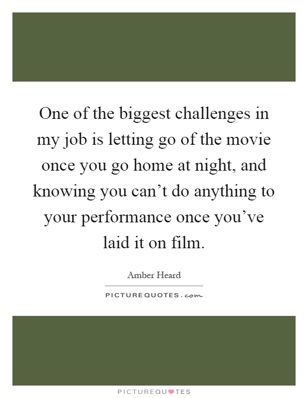 One of the biggest challenges in my job is letting go of the movie once you go home at night, and knowing you can't do anything to your performance once you've laid it on film Picture Quote #1