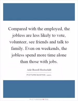 Compared with the employed, the jobless are less likely to vote, volunteer, see friends and talk to family. Even on weekends, the jobless spend more time alone than those with jobs Picture Quote #1