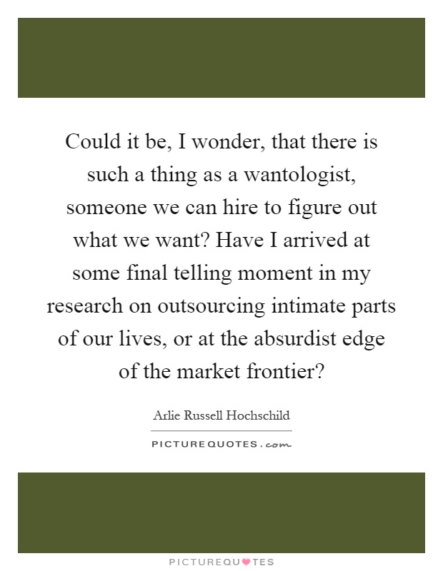 Could it be, I wonder, that there is such a thing as a wantologist, someone we can hire to figure out what we want? Have I arrived at some final telling moment in my research on outsourcing intimate parts of our lives, or at the absurdist edge of the market frontier? Picture Quote #1