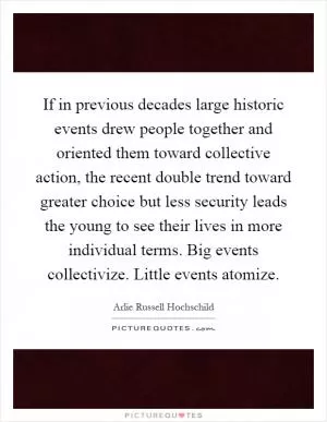 If in previous decades large historic events drew people together and oriented them toward collective action, the recent double trend toward greater choice but less security leads the young to see their lives in more individual terms. Big events collectivize. Little events atomize Picture Quote #1