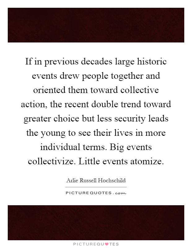 If in previous decades large historic events drew people together and oriented them toward collective action, the recent double trend toward greater choice but less security leads the young to see their lives in more individual terms. Big events collectivize. Little events atomize Picture Quote #1