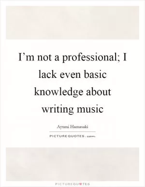 I’m not a professional; I lack even basic knowledge about writing music Picture Quote #1