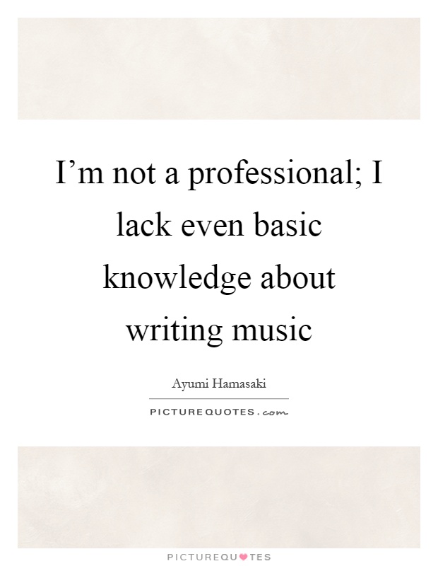 I'm not a professional; I lack even basic knowledge about writing music Picture Quote #1