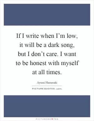 If I write when I’m low, it will be a dark song, but I don’t care. I want to be honest with myself at all times Picture Quote #1