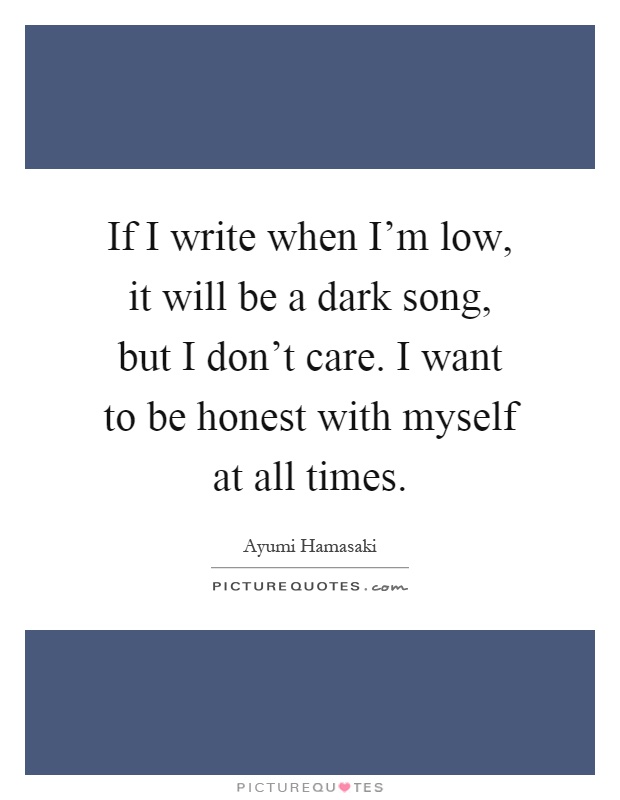 If I write when I'm low, it will be a dark song, but I don't care. I want to be honest with myself at all times Picture Quote #1