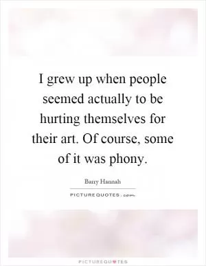 I grew up when people seemed actually to be hurting themselves for their art. Of course, some of it was phony Picture Quote #1