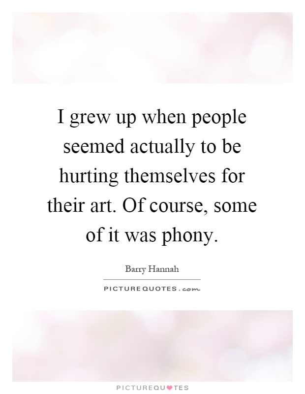 I grew up when people seemed actually to be hurting themselves for their art. Of course, some of it was phony Picture Quote #1