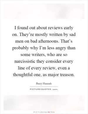 I found out about reviews early on. They’re mostly written by sad men on bad afternoons. That’s probably why I’m less angry than some writers, who are so narcissistic they consider every line of every review, even a thoughtful one, as major treason Picture Quote #1