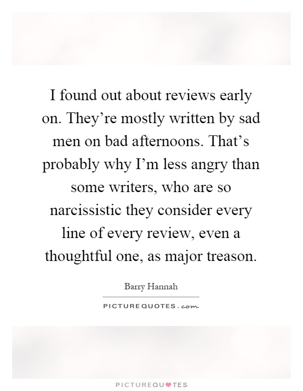I found out about reviews early on. They're mostly written by sad men on bad afternoons. That's probably why I'm less angry than some writers, who are so narcissistic they consider every line of every review, even a thoughtful one, as major treason Picture Quote #1