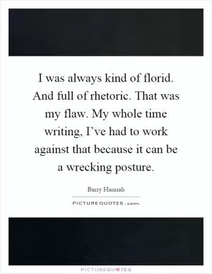I was always kind of florid. And full of rhetoric. That was my flaw. My whole time writing, I’ve had to work against that because it can be a wrecking posture Picture Quote #1