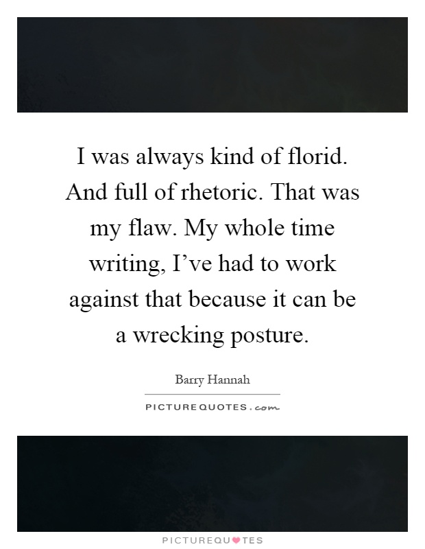 I was always kind of florid. And full of rhetoric. That was my flaw. My whole time writing, I've had to work against that because it can be a wrecking posture Picture Quote #1